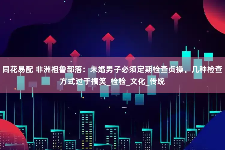 同花易配 非洲祖鲁部落：未婚男子必须定期检查贞操，几种检查方式过于搞笑_检验_文化_传统